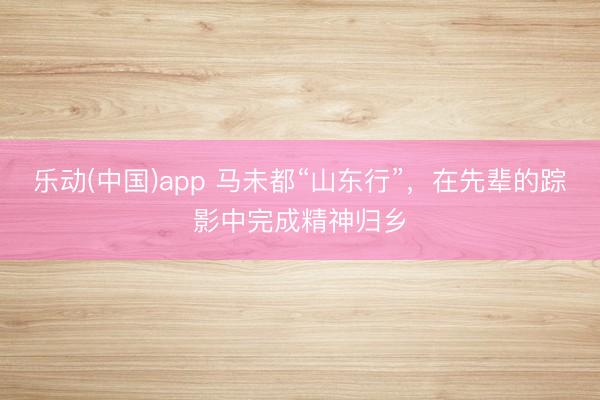 乐动(中国)app 马未都“山东行”,在先辈的踪影中完成精神归乡
