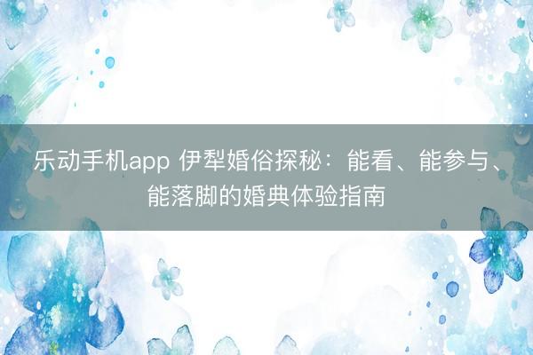 乐动手机app 伊犁婚俗探秘:能看、能参与、能落脚的婚典体验指南