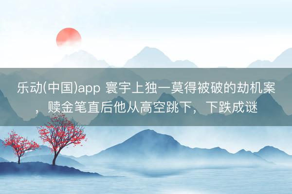 乐动(中国)app 寰宇上独一莫得被破的劫机案，赎金笔直后他从高空跳下，下跌成谜