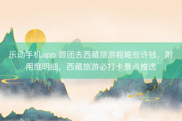 乐动手机app 跟团去西藏旅游粗略些许钱，附用度明细，西藏旅游必打卡景点推选