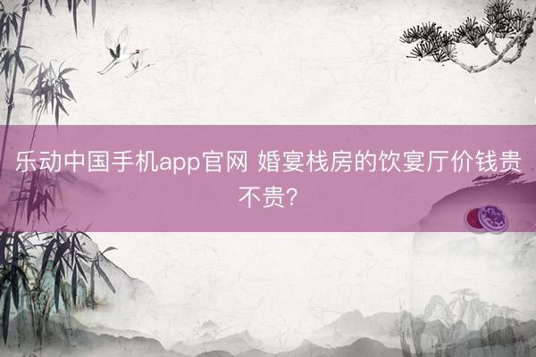 乐动中国手机app官网 婚宴栈房的饮宴厅价钱贵不贵？