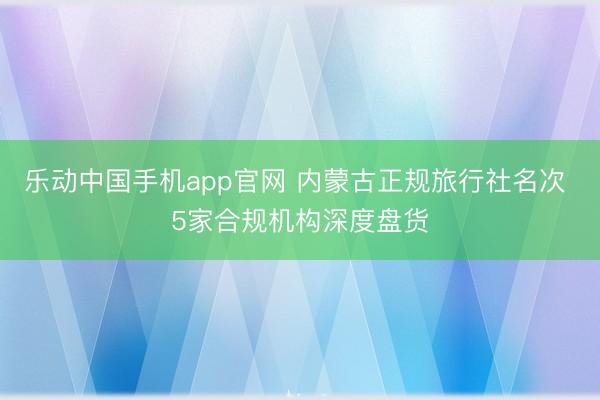 乐动中国手机app官网 内蒙古正规旅行社名次 5家合规机构深度盘货