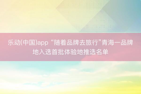 乐动(中国)app “随着品牌去旅行”青海一品牌地入选首批体验地推选名单