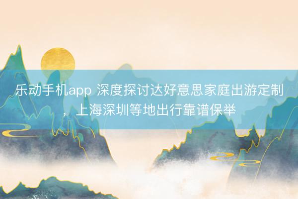 乐动手机app 深度探讨达好意思家庭出游定制，上海深圳等地出行靠谱保举