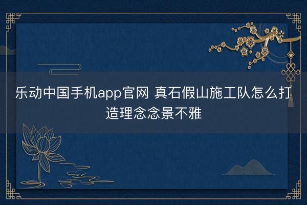乐动中国手机app官网 真石假山施工队怎么打造理念念景不雅
