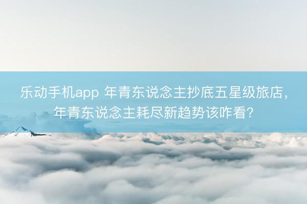 乐动手机app 年青东说念主抄底五星级旅店，年青东说念主耗尽新趋势该咋看？