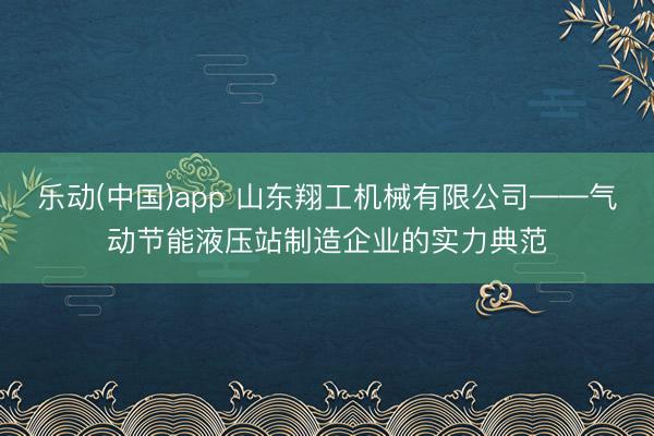 乐动(中国)app 山东翔工机械有限公司——气动节能液压站制造企业的实力典范