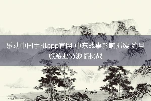 乐动中国手机app官网 中东战事影响抓续 约旦旅游业仍濒临挑战