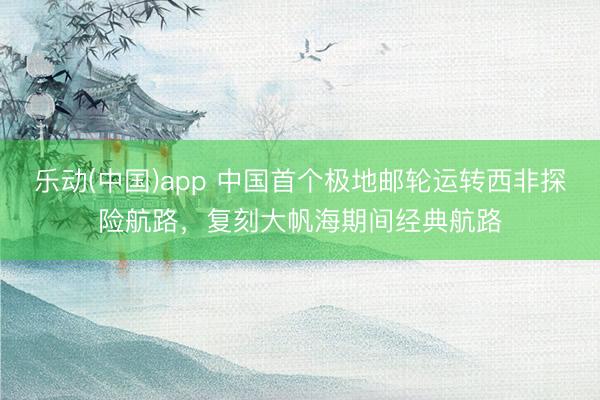 乐动(中国)app 中国首个极地邮轮运转西非探险航路，复刻大帆海期间经典航路