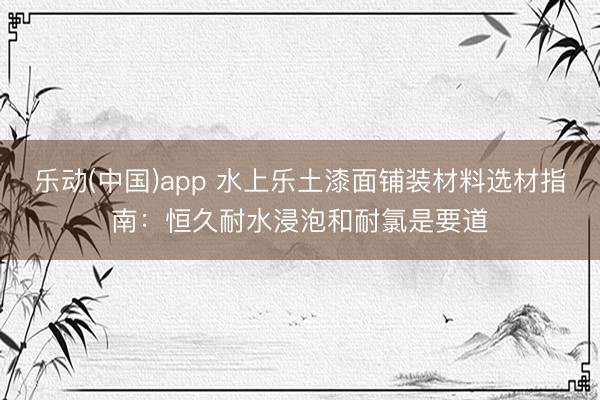 乐动(中国)app 水上乐土漆面铺装材料选材指南：恒久耐水浸泡和耐氯是要道