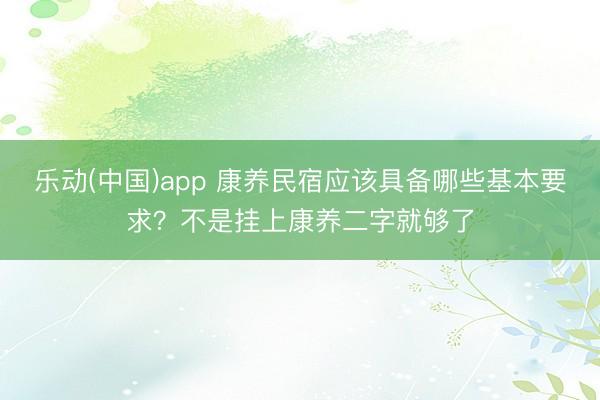 乐动(中国)app 康养民宿应该具备哪些基本要求？不是挂上康养二字就够了