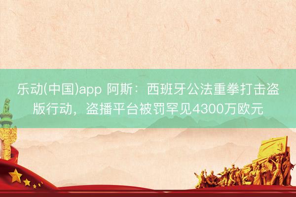 乐动(中国)app 阿斯:西班牙公法重拳打击盗版行动,盗播平台被罚罕见4300万欧元