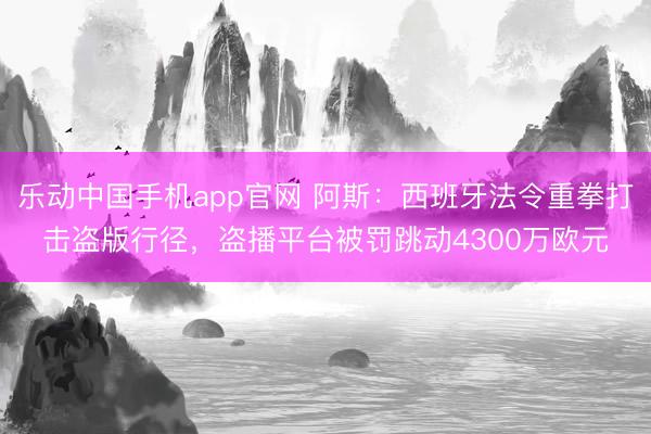 乐动中国手机app官网 阿斯：西班牙法令重拳打击盗版行径，盗播平台被罚跳动4300万欧元