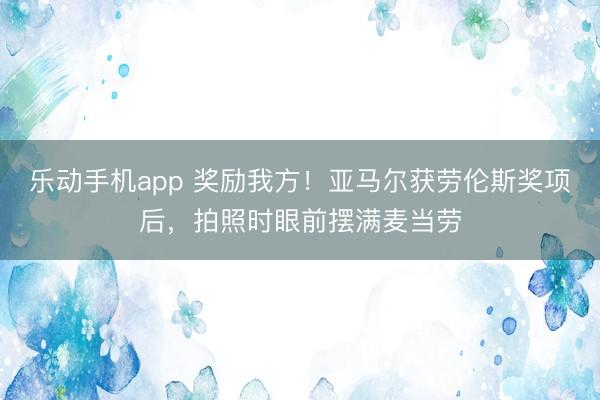 乐动手机app 奖励我方！亚马尔获劳伦斯奖项后，拍照时眼前摆满麦当劳