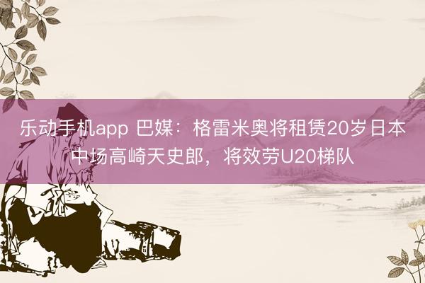 乐动手机app 巴媒:格雷米奥将租赁20岁日本中场高崎天史郎,将效劳U20梯队