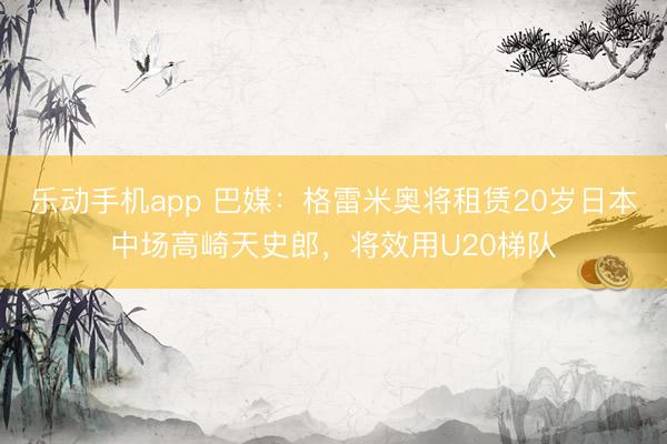 乐动手机app 巴媒：格雷米奥将租赁20岁日本中场高崎天史郎，将效用U20梯队