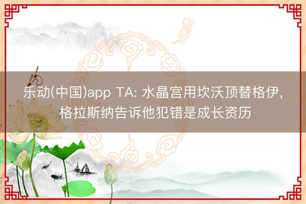 乐动(中国)app TA: 水晶宫用坎沃顶替格伊， 格拉斯纳告诉他犯错是成长资历