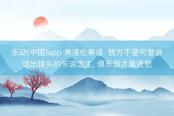 乐动(中国)app 弗洛伦蒂诺: 我方不是可爱讲话出锋头的东说念主， 俱乐部才最进犯