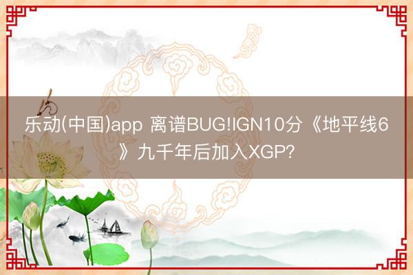 乐动(中国)app 离谱BUG!IGN10分《地平线6》九千年后加入XGP？