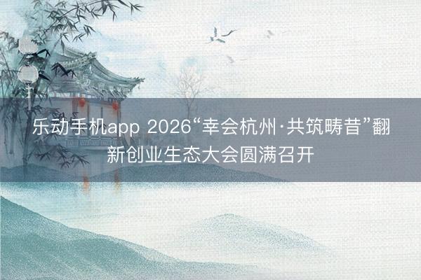 乐动手机app 2026“幸会杭州·共筑畴昔”翻新创业生态大会圆满召开