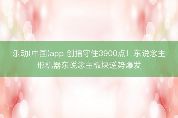 乐动(中国)app 创指守住3900点！东说念主形机器东说念主板块逆势爆发