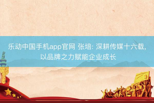 乐动中国手机app官网 张培: 深耕传媒十六载, 以品牌之力赋能企业成长