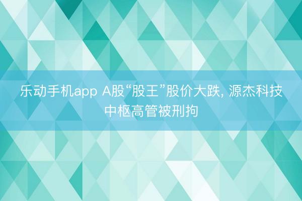 乐动手机app A股“股王”股价大跌， 源杰科技中枢高管被刑拘