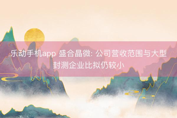 乐动手机app 盛合晶微: 公司营收范围与大型封测企业比拟仍较小