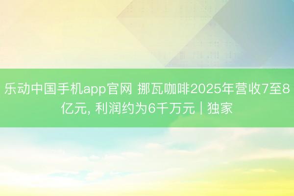 乐动中国手机app官网 挪瓦咖啡2025年营收7至8亿元， 利润约为6千万元 | 独家