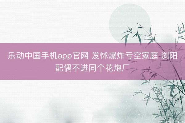 乐动中国手机app官网 发怵爆炸亏空家庭 浏阳配偶不进同个花炮厂