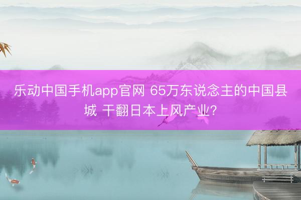 乐动中国手机app官网 65万东说念主的中国县城 干翻日本上风产业？