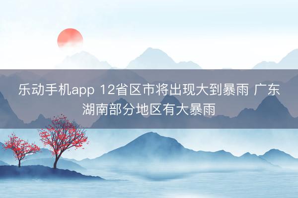 乐动手机app 12省区市将出现大到暴雨 广东湖南部分地区有大暴雨