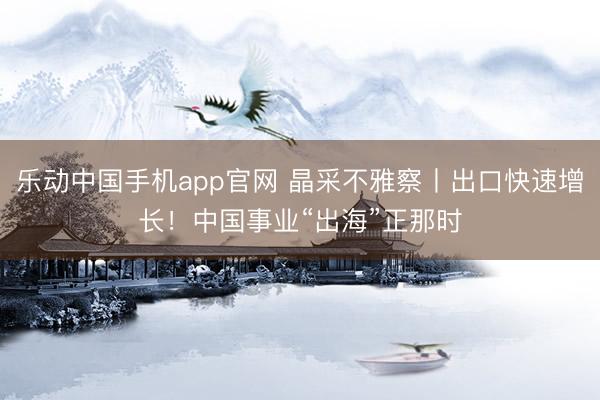 乐动中国手机app官网 晶采不雅察丨出口快速增长！中国事业“出海”正那时