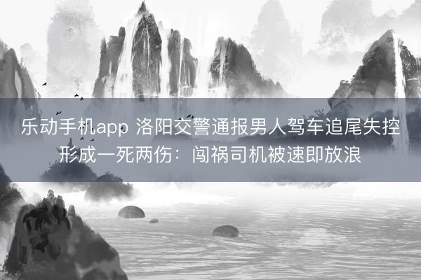 乐动手机app 洛阳交警通报男人驾车追尾失控形成一死两伤：闯祸司机被速即放浪