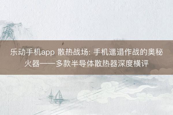 乐动手机app 散热战场: 手机邋遢作战的奥秘火器——多款半导体散热器深度横评