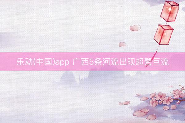 乐动(中国)app 广西5条河流出现超警巨流