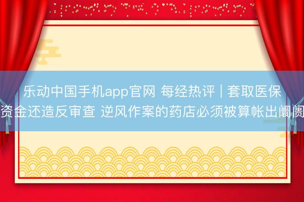 乐动中国手机app官网 每经热评 | 套取医保资金还造反审查 逆风作案的药店必须被算帐出阛阓