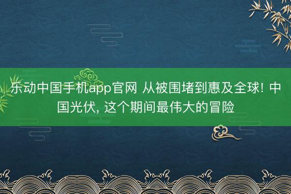 乐动中国手机app官网 从被围堵到惠及全球! 中国光伏, 这个期