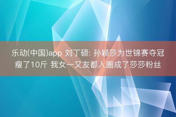乐动(中国)app 刘丁硕: 孙颖莎为世锦赛夺冠瘦了10斤 我女一又友都入圈成了莎莎粉丝