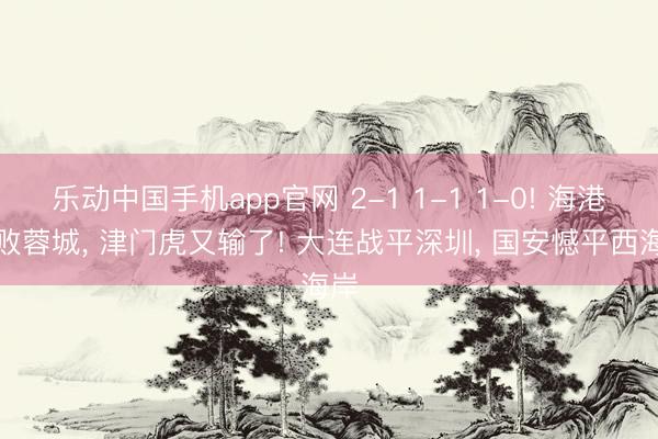 乐动中国手机app官网 2-1 1-1 1-0! 海港打败蓉城， 津门虎又输了! 大连战平深圳， 国安憾平西海岸