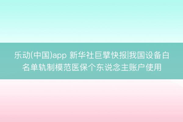 乐动(中国)app 新华社巨擘快报|我国设备白名单轨制模范医保个东说念主账户使用