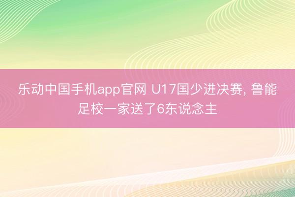 乐动中国手机app官网 U17国少进决赛， 鲁能足校一家送了6东说念主