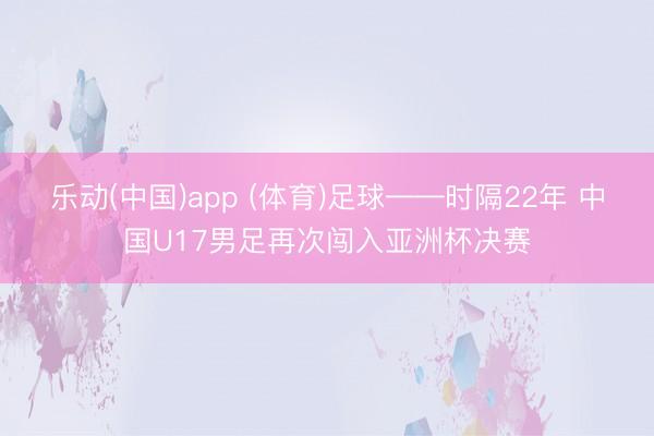乐动(中国)app (体育)足球——时隔22年 中国U17男足再次闯入亚洲杯决赛