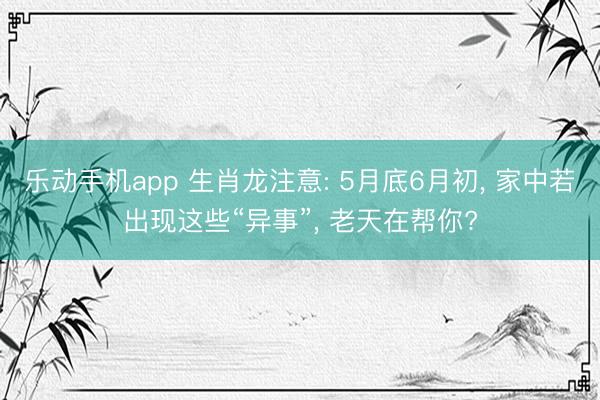 乐动手机app 生肖龙注意: 5月底6月初, 家中若出现这些“异事”, 老天在帮你?