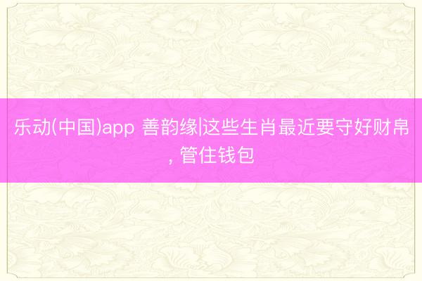 乐动(中国)app 善韵缘|这些生肖最近要守好财帛， 管住钱包