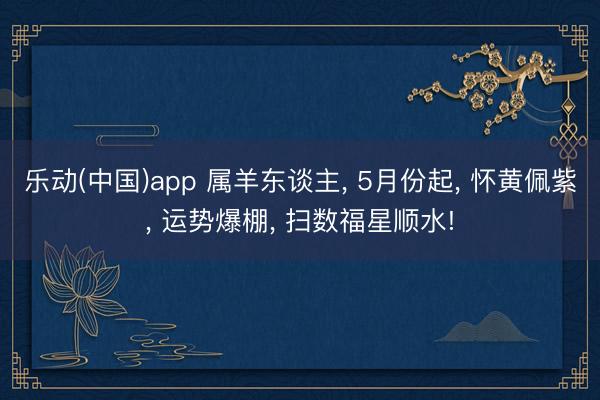 乐动(中国)app 属羊东谈主, 5月份起, 怀黄佩紫, 运势爆棚, 扫数福星顺水!