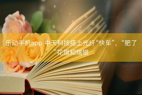 乐动手机app 中天科技搭上光纤“快车”,“肥了”花旗和瑞银