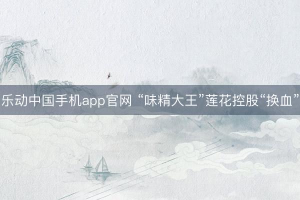 乐动中国手机app官网 “味精大王”莲花控股“换血”