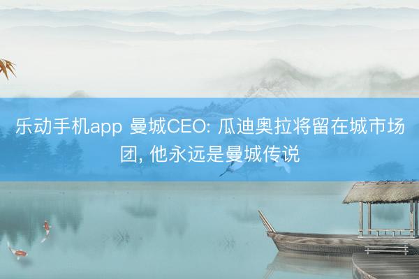乐动手机app 曼城CEO: 瓜迪奥拉将留在城市场团, 他永远是曼城传说