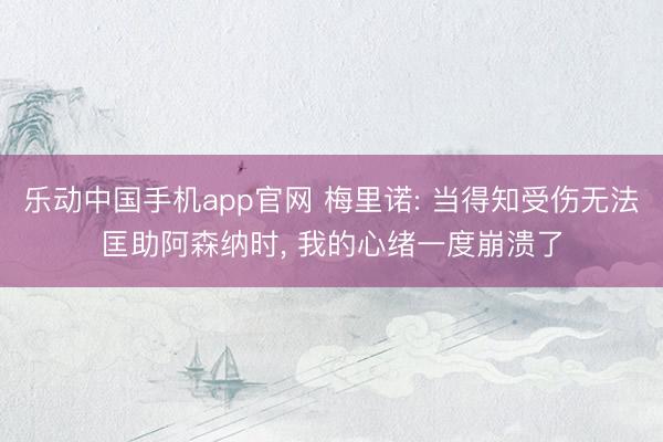 乐动中国手机app官网 梅里诺: 当得知受伤无法匡助阿森纳时， 我的心绪一度崩溃了